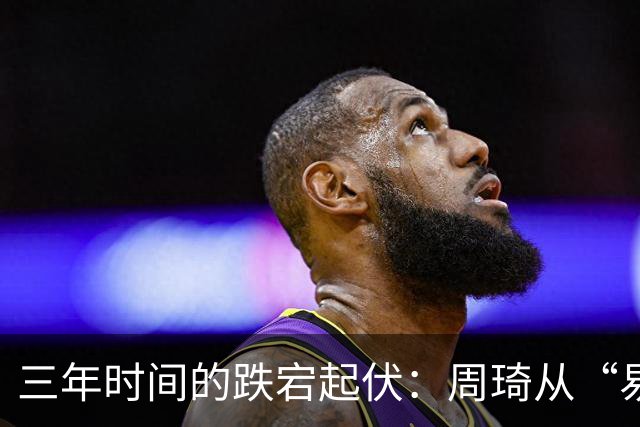 三年时间的跌宕起伏：周琦从“易建联接班人”到或将退出国家队