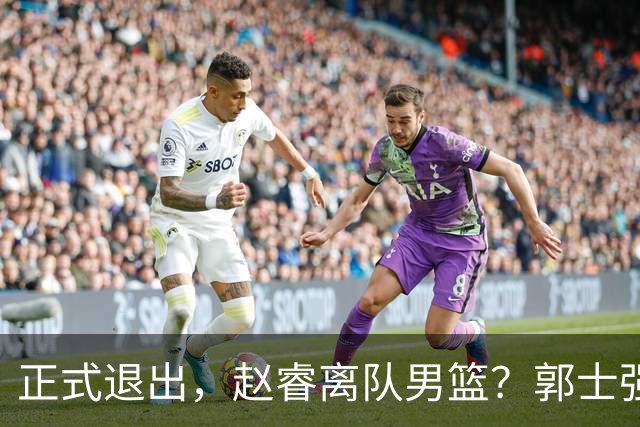 正式退出，赵睿离队男篮？郭士强发声，官宣决定，队长人选揭晓